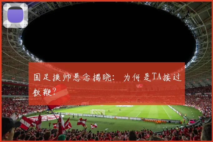 国足换帅悬念揭晓：为何是TA接过教鞭？