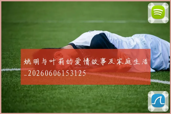 姚明与叶莉的爱情故事及家庭生活_20260606153125