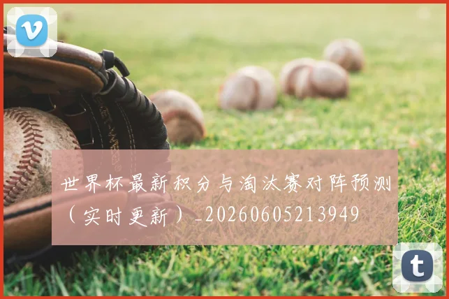世界杯最新积分与淘汰赛对阵预测(实时更新)_20260605213949