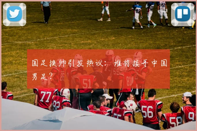 国足换帅引发热议：谁将接手中国男足？