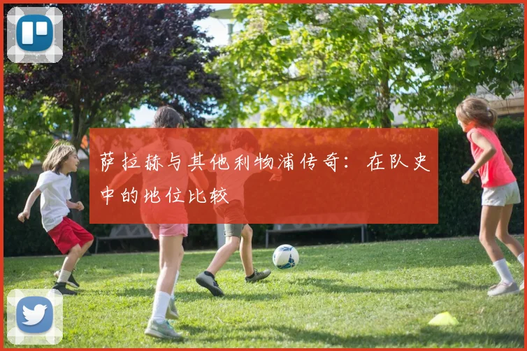 萨拉赫与其他利物浦传奇：在队史中的地位比较