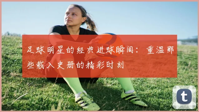 足球明星的经典进球瞬间：重温那些载入史册的精彩时刻