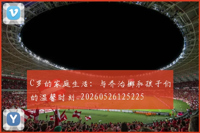 C罗的家庭生活:与乔治娜和孩子们的温馨时刻_20260526125225