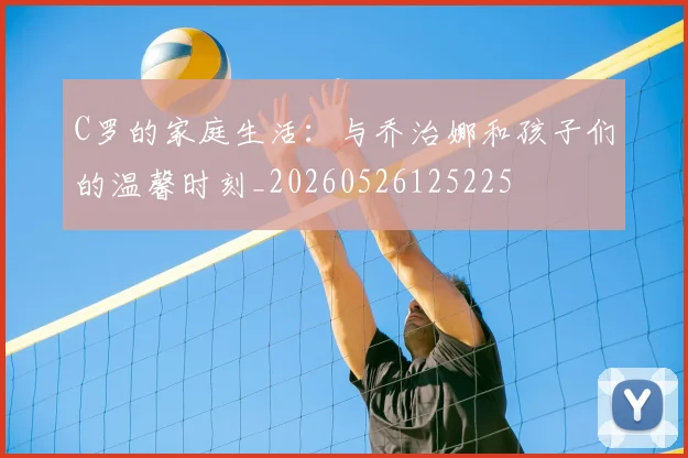 C罗的家庭生活:与乔治娜和孩子们的温馨时刻_20260526125225
