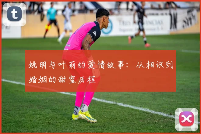 姚明与叶莉的爱情故事:从相识到婚姻的甜蜜历程