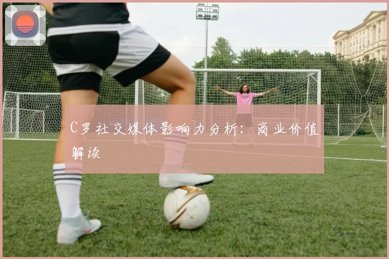 C罗社交媒体影响力分析：商业价值解读
