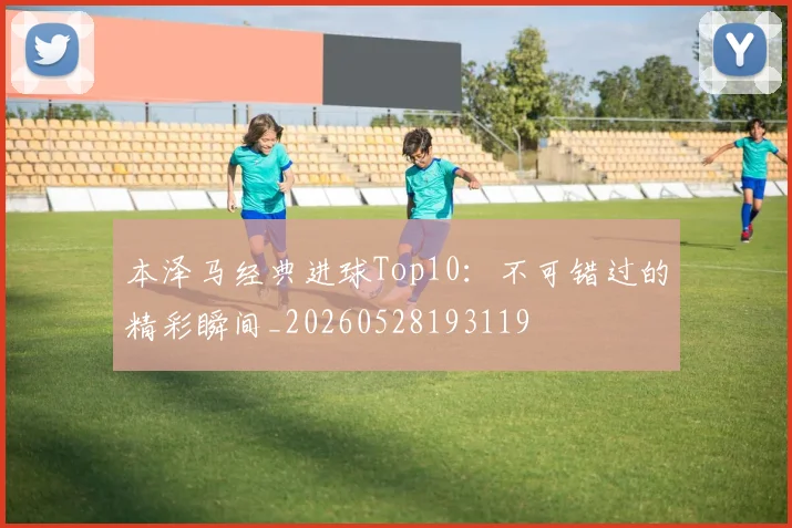 本泽马经典进球Top10:不可错过的精彩瞬间_20260528193119