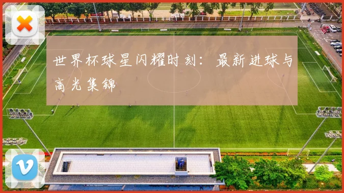 世界杯球星闪耀时刻：最新进球与高光集锦
